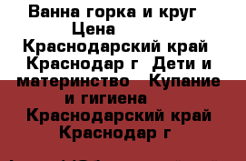 Ванна,горка и круг › Цена ­ 600 - Краснодарский край, Краснодар г. Дети и материнство » Купание и гигиена   . Краснодарский край,Краснодар г.